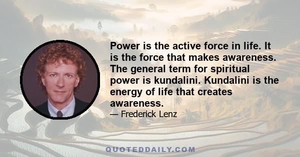 Power is the active force in life. It is the force that makes awareness. The general term for spiritual power is kundalini. Kundalini is the energy of life that creates awareness.