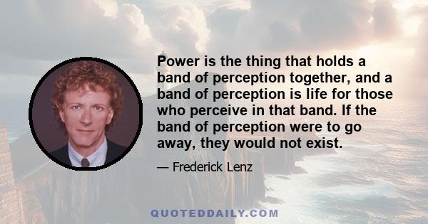 Power is the thing that holds a band of perception together, and a band of perception is life for those who perceive in that band. If the band of perception were to go away, they would not exist.