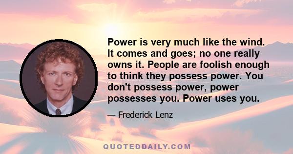 Power is very much like the wind. It comes and goes; no one really owns it. People are foolish enough to think they possess power. You don't possess power, power possesses you. Power uses you.