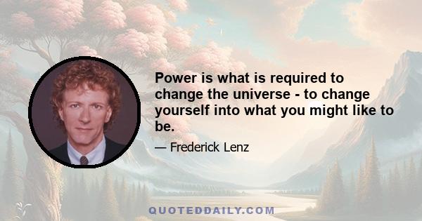 Power is what is required to change the universe - to change yourself into what you might like to be.