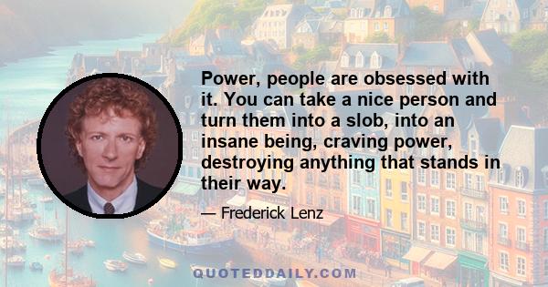 Power, people are obsessed with it. You can take a nice person and turn them into a slob, into an insane being, craving power, destroying anything that stands in their way.