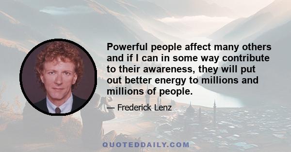 Powerful people affect many others and if I can in some way contribute to their awareness, they will put out better energy to millions and millions of people.