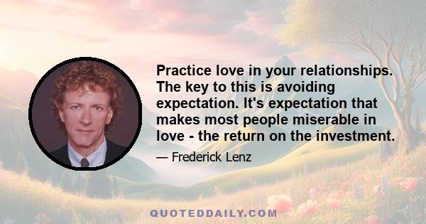 Practice love in your relationships. The key to this is avoiding expectation. It's expectation that makes most people miserable in love - the return on the investment.