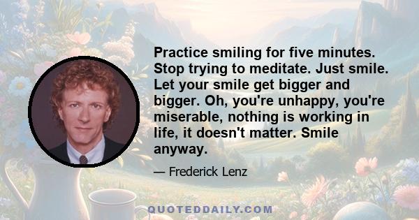 Practice smiling for five minutes. Stop trying to meditate. Just smile. Let your smile get bigger and bigger. Oh, you're unhappy, you're miserable, nothing is working in life, it doesn't matter. Smile anyway.