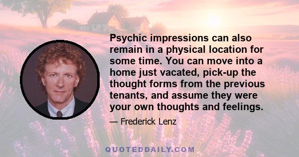 Psychic impressions can also remain in a physical location for some time. You can move into a home just vacated, pick-up the thought forms from the previous tenants, and assume they were your own thoughts and feelings.