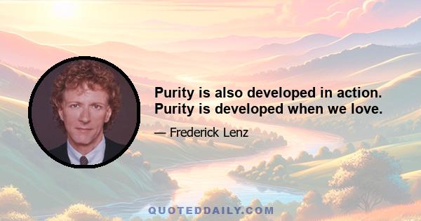 Purity is also developed in action. Purity is developed when we love.