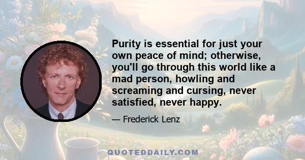 Purity is essential for just your own peace of mind; otherwise, you'll go through this world like a mad person, howling and screaming and cursing, never satisfied, never happy.