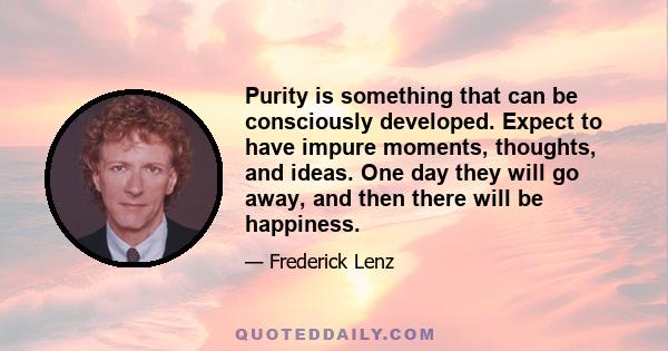 Purity is something that can be consciously developed. Expect to have impure moments, thoughts, and ideas. One day they will go away, and then there will be happiness.