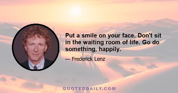 Put a smile on your face. Don't sit in the waiting room of life. Go do something, happily.