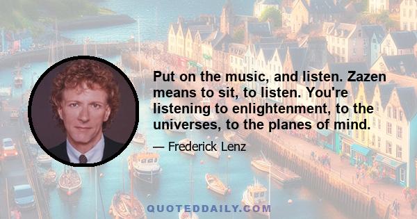 Put on the music, and listen. Zazen means to sit, to listen. You're listening to enlightenment, to the universes, to the planes of mind.