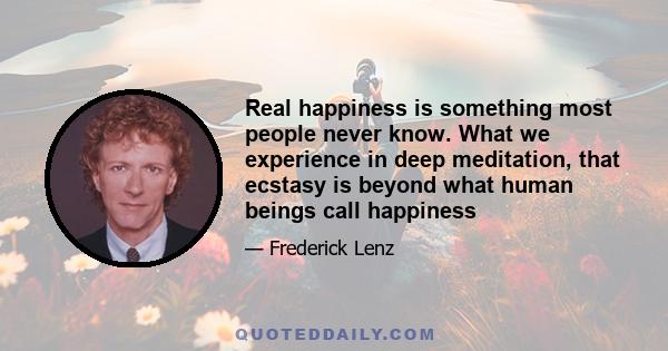 Real happiness is something most people never know. What we experience in deep meditation, that ecstasy is beyond what human beings call happiness