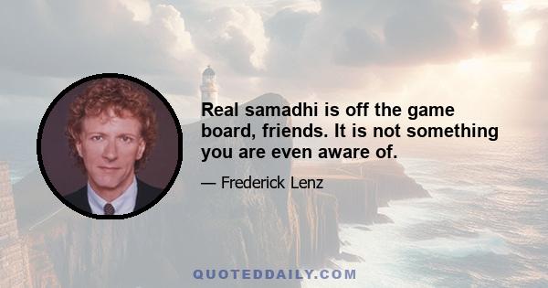 Real samadhi is off the game board, friends. It is not something you are even aware of.