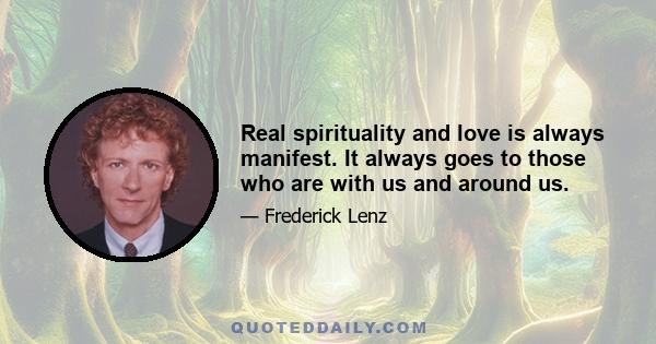 Real spirituality and love is always manifest. It always goes to those who are with us and around us.