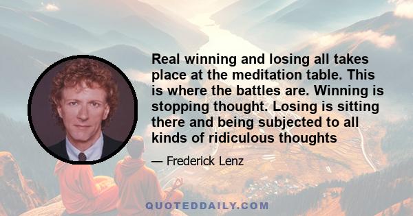 Real winning and losing all takes place at the meditation table. This is where the battles are. Winning is stopping thought. Losing is sitting there and being subjected to all kinds of ridiculous thoughts