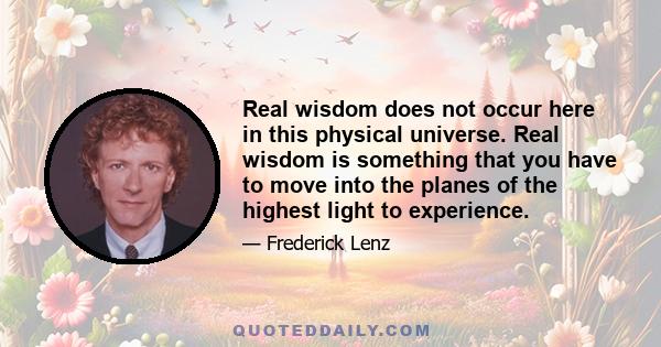 Real wisdom does not occur here in this physical universe. Real wisdom is something that you have to move into the planes of the highest light to experience.