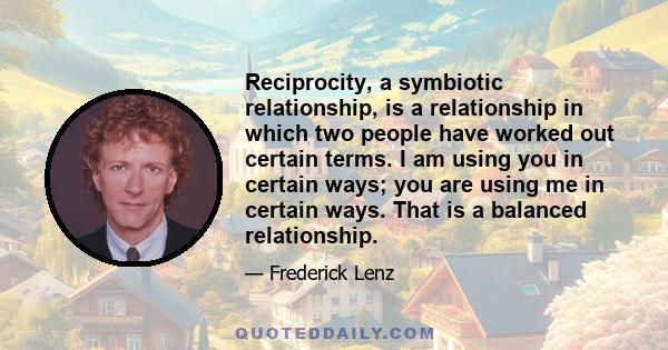 Reciprocity, a symbiotic relationship, is a relationship in which two people have worked out certain terms. I am using you in certain ways; you are using me in certain ways. That is a balanced relationship.