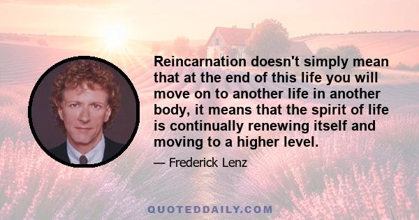 Reincarnation doesn't simply mean that at the end of this life you will move on to another life in another body, it means that the spirit of life is continually renewing itself and moving to a higher level.