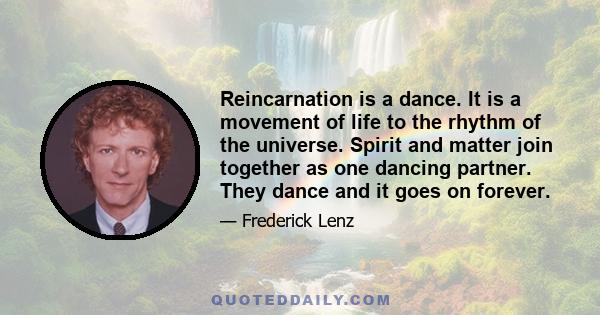 Reincarnation is a dance. It is a movement of life to the rhythm of the universe. Spirit and matter join together as one dancing partner. They dance and it goes on forever.