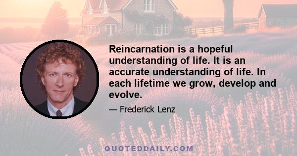 Reincarnation is a hopeful understanding of life. It is an accurate understanding of life. In each lifetime we grow, develop and evolve.