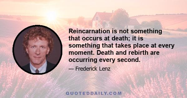 Reincarnation is not something that occurs at death; it is something that takes place at every moment. Death and rebirth are occurring every second.