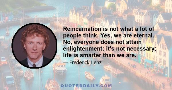 Reincarnation is not what a lot of people think. Yes, we are eternal. No, everyone does not attain enlightenment; it's not necessary; life is smarter than we are.