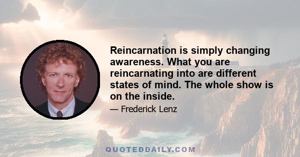 Reincarnation is simply changing awareness. What you are reincarnating into are different states of mind. The whole show is on the inside.