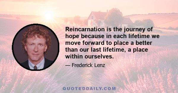 Reincarnation is the journey of hope because in each lifetime we move forward to place a better than our last lifetime, a place within ourselves.