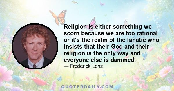 Religion is either something we scorn because we are too rational or it's the realm of the fanatic who insists that their God and their religion is the only way and everyone else is dammed.