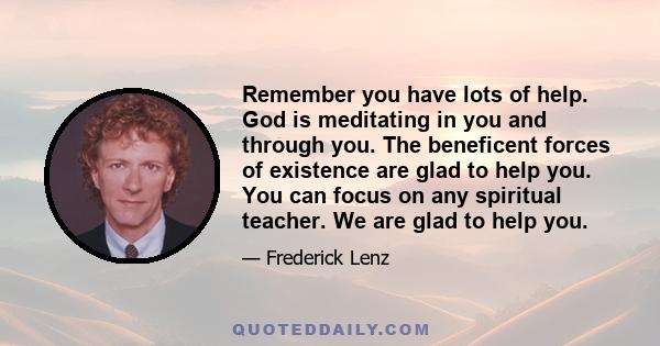 Remember you have lots of help. God is meditating in you and through you. The beneficent forces of existence are glad to help you. You can focus on any spiritual teacher. We are glad to help you.