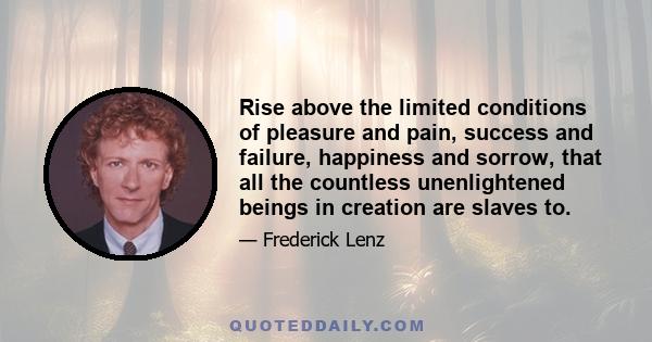 Rise above the limited conditions of pleasure and pain, success and failure, happiness and sorrow, that all the countless unenlightened beings in creation are slaves to.