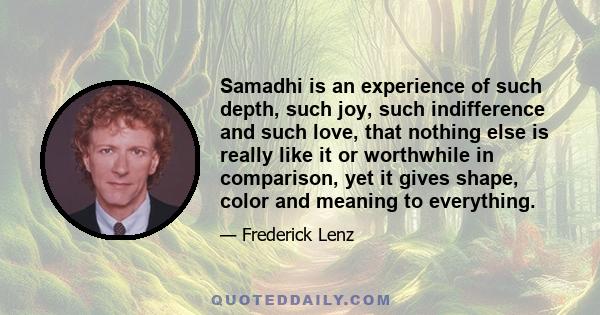 Samadhi is an experience of such depth, such joy, such indifference and such love, that nothing else is really like it or worthwhile in comparison, yet it gives shape, color and meaning to everything.