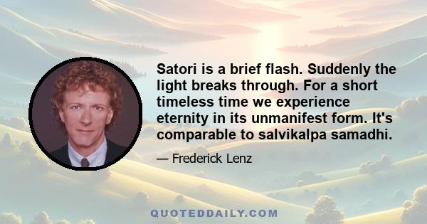 Satori is a brief flash. Suddenly the light breaks through. For a short timeless time we experience eternity in its unmanifest form. It's comparable to salvikalpa samadhi.