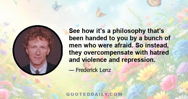 See how it's a philosophy that's been handed to you by a bunch of men who were afraid. So instead, they overcompensate with hatred and violence and repression.