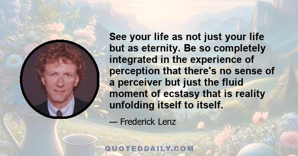 See your life as not just your life but as eternity. Be so completely integrated in the experience of perception that there's no sense of a perceiver but just the fluid moment of ecstasy that is reality unfolding itself 