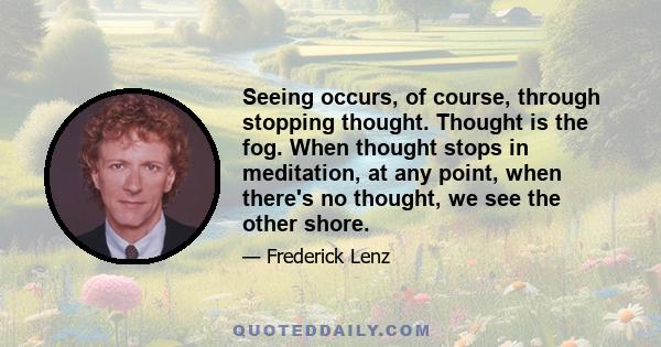 Seeing occurs, of course, through stopping thought. Thought is the fog. When thought stops in meditation, at any point, when there's no thought, we see the other shore.