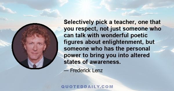 Selectively pick a teacher, one that you respect, not just someone who can talk with wonderful poetic figures about enlightenment, but someone who has the personal power to bring you into altered states of awareness.