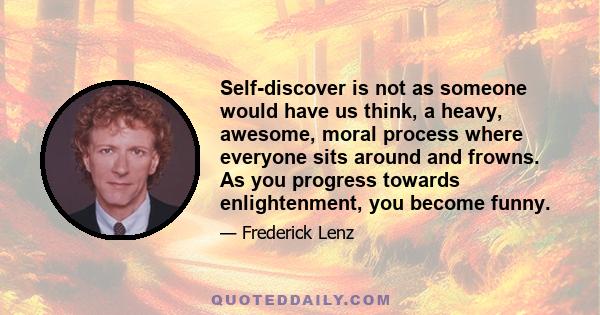 Self-discover is not as someone would have us think, a heavy, awesome, moral process where everyone sits around and frowns. As you progress towards enlightenment, you become funny.