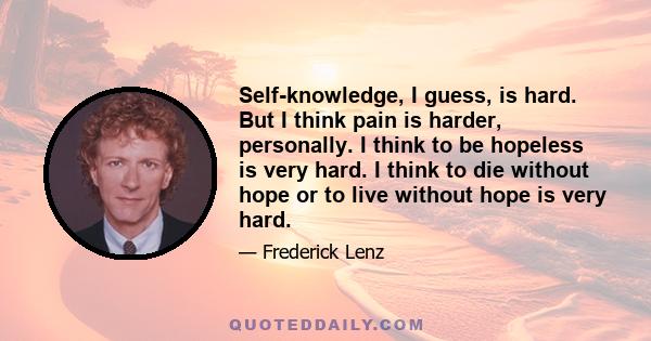 Self-knowledge, I guess, is hard. But I think pain is harder, personally. I think to be hopeless is very hard. I think to die without hope or to live without hope is very hard.