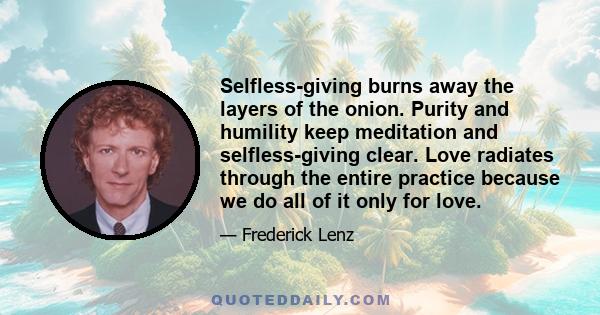 Selfless-giving burns away the layers of the onion. Purity and humility keep meditation and selfless-giving clear. Love radiates through the entire practice because we do all of it only for love.