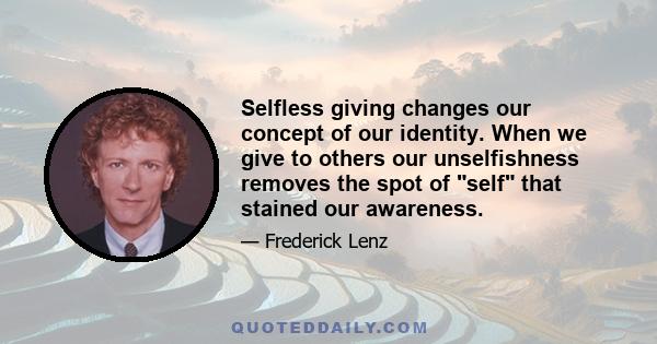 Selfless giving changes our concept of our identity. When we give to others our unselfishness removes the spot of self that stained our awareness.