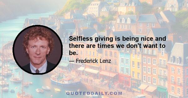 Selfless giving is being nice and there are times we don't want to be.