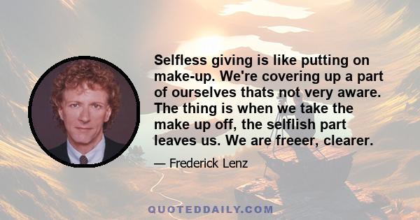 Selfless giving is like putting on make-up. We're covering up a part of ourselves thats not very aware. The thing is when we take the make up off, the selflish part leaves us. We are freeer, clearer.