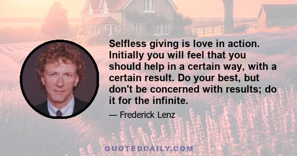 Selfless giving is love in action. Initially you will feel that you should help in a certain way, with a certain result. Do your best, but don't be concerned with results; do it for the infinite.