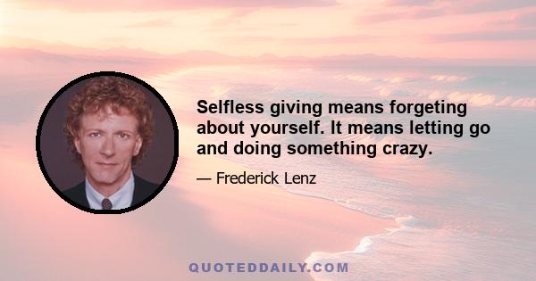 Selfless giving means forgeting about yourself. It means letting go and doing something crazy.