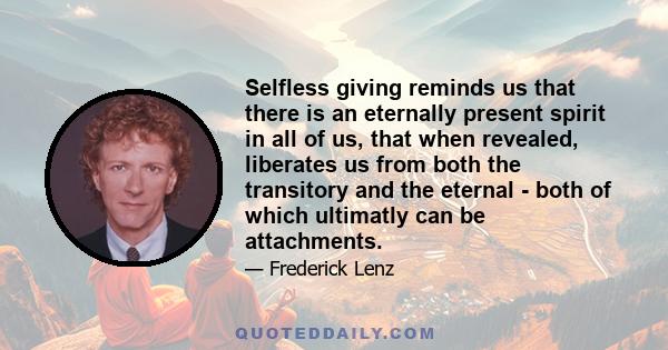 Selfless giving reminds us that there is an eternally present spirit in all of us, that when revealed, liberates us from both the transitory and the eternal - both of which ultimatly can be attachments.