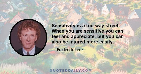 Sensitivity is a too-way street. When you are sensitive you can feel and appreciate, but you can also be injured more easily.