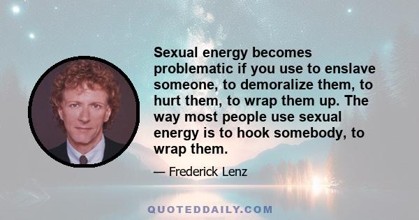 Sexual energy becomes problematic if you use to enslave someone, to demoralize them, to hurt them, to wrap them up. The way most people use sexual energy is to hook somebody, to wrap them.