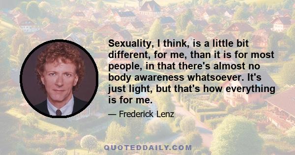 Sexuality, I think, is a little bit different, for me, than it is for most people, in that there's almost no body awareness whatsoever. It's just light, but that's how everything is for me.