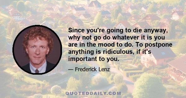 Since you're going to die anyway, why not go do whatever it is you are in the mood to do. To postpone anything is ridiculous, if it's important to you.