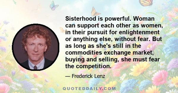 Sisterhood is powerful. Woman can support each other as women, in their pursuit for enlightenment or anything else, without fear. But as long as she's still in the commodities exchange market, buying and selling, she